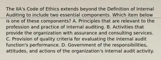 The IIA's Code of Ethics extends beyond the Definition of Internal Auditing to include two essential components. Which item below is one of these components? A. Principles that are relevant to the profession and practice of internal auditing. B. Activities that provide the organization with assurance and consulting services. C. Provision of quality criteria for evaluating the internal audit function's performance. D. Government of the responsibilities, attitudes, and actions of the organization's internal audit activity.