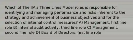 Which of The IIA's Three Lines Model roles is responsible for identifying and managing performance and risks inherent to the strategy and achievement of business objectives and for the selection of internal control measures? A) Management, first line role B) Internal audit activity, third line role C) Management, second line role D) Board of Directors, first line role