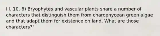 III. 10. 6) Bryophytes and vascular plants share a number of characters that distinguish them from charophycean green algae and that adapt them for existence on land. What are those characters?"