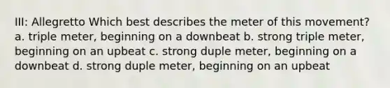 III: Allegretto Which best describes the meter of this movement? a. triple meter, beginning on a downbeat b. strong triple meter, beginning on an upbeat c. strong duple meter, beginning on a downbeat d. strong duple meter, beginning on an upbeat