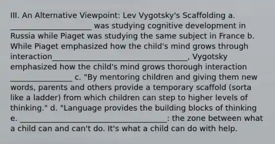 III. An Alternative Viewpoint: Lev Vygotsky's Scaffolding a. _____________________ was studying cognitive development in Russia while Piaget was studying the same subject in France b. While Piaget emphasized how the child's mind grows through interaction___________________________________, Vygotsky emphasized how the child's mind grows thorough interaction ________________ c. "By mentoring children and giving them new words, parents and others provide a temporary scaffold (sorta like a ladder) from which children can step to higher levels of thinking." d. "Language provides the building blocks of thinking e. ______________________________________: the zone between what a child can and can't do. It's what a child can do with help.