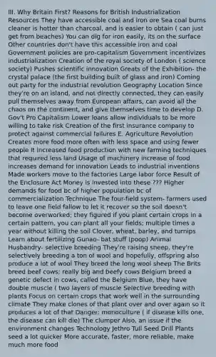 III. Why Britain First? Reasons for British Industrialization Resources They have accessible coal and iron ore Sea coal burns cleaner is hotter than charcoal, and is easier to obtain ( can just get from beaches) You can dig for iron easily, its on the surface Other countries don't have this accessible iron and coal Government policies are pro-capitalism Government incentivizes industrialization Creation of the royal society of London ( science society) Pushes scientific innovation Greats of the Exhibition- the crystal palace (the first building built of glass and iron) Coming out party for the industrial revolution Geography Location Since they're on an island, and not directly connected, they can easily pull themselves away from European affairs, can avoid all the chaos on the continent, and give themselves time to develop D. Gov't Pro Capitalism Lower loans allow individuals to be more willing to take risk Creation of the first insurance company to protect against commercial failures E. Agriculture Revolution Creates more food more often with less space and using fewer people It increased food production with new farming techniques that required less land Usage of machinery increase of food increases demand for innovation Leads to industrial inventions Made workers move to the factories Large labor force Result of the Enclosure Act Money is invested into these ??? Higher demands for food bc of higher population bc of commercialization Technique The four-field system- farmers used to leave one field fallow to let it recover so the soil doesn't become overworked; they figured if you plant certain crops in a certain pattern, you can plant all your fields; multiple times a year without killing the soil Clover, wheat, barley, and turnips Learn about fertilizing Gunao- bat stuff (poop) Animal Husbandry- selective breeding They're raising sheep, they're selectively breeding a ton of wool and hopefully, offspring also produce a lot of wool They breed the long wool sheep The Brits breed beef cows; really big and beefy cows Belgium breed a genetic defect in cows, called the Belgium Blue, they have double muscle ( two layers of muscle Selective breeding with plants Focus on certain crops that work well in the surrounding climate They make clones of that plant over and over again so it produces a lot of that Danger: monoculture ( if disease kills one, the disease can kill die) The clumper Also, an issue if the environment changes Technology Jethro Tull Seed Drill Plants seed a lot quicker More accurate, faster, more reliable, make much more food