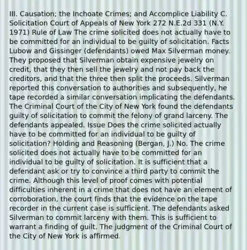 III. Causation; the Inchoate Crimes; and Accomplice Liability C. Solicitation Court of Appeals of New York 272 N.E.2d 331 (N.Y. 1971) Rule of Law The crime solicited does not actually have to be committed for an individual to be guilty of solicitation. Facts Lubow and Gissinger (defendants) owed Max Silverman money. They proposed that Silverman obtain expensive jewelry on credit, that they then sell the jewelry and not pay back the creditors, and that the three then split the proceeds. Silverman reported this conversation to authorities and subsequently, he tape recorded a similar conversation implicating the defendants. The Criminal Court of the City of New York found the defendants guilty of solicitation to commit the felony of grand larceny. The defendants appealed. Issue Does the crime solicited actually have to be committed for an individual to be guilty of solicitation? Holding and Reasoning (Bergan, J.) No. The crime solicited does not actually have to be committed for an individual to be guilty of solicitation. It is sufficient that a defendant ask or try to convince a third party to commit the crime. Although this level of proof comes with potential difficulties inherent in a crime that does not have an element of corroboration, the court finds that the evidence on the tape recorder in the current case is sufficient. The defendants asked Silverman to commit larceny with them. This is sufficient to warrant a finding of guilt. The judgment of the Criminal Court of the City of New York is affirmed.