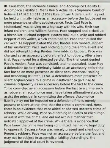 III. Causation; the Inchoate Crimes; and Accomplice Liability D. Accomplice Liability 1. Mens Rea & Actus Reus Supreme Court of Indiana 224 N.E.2d 312 (1967) Rule of Law A defendant may not be held criminally liable as an accessory before the fact based on mere presence or silent acquiescence. Facts Carl Pace Jr. (defendant) was driving on a highway with his wife, their two infant children, and William Rootes. Pace stopped and picked up a hitchhiker, Richard Reppert. Rootes took out a knife and robbed Reppert of his wallet, which contained 2. Pace then pulled the car over. As Reppert exited the car, Rootes also robbed Reppert of his wristwatch. Pace said nothing during the entire event and did not attempt to stop Rootes from robbing Reppert. Pace was charged as an accessory before the fact to robbery. After a jury trial, Pace moved for a directed verdict. The trial court denied Pace's motion. Pace was convicted, and he appealed. Issue May a defendant be held criminally liable as an accessory before the fact based on mere presence or silent acquiescence? Holding and Reasoning (Hunter, J.) No. A defendant's mere presence or silent acquiescence to a crime is insufficient to give rise to criminal culpability as an accessory before the fact to the crime. To be convicted as an accessory before the fact to a crime such as robbery, an accomplice must have taken affirmative steps to assist the principal in committing the offense. Accomplice liability may not be imposed on a defendant if he is merely present or silent at the time that the crime is committed. Here, there is no evidence that Pace aided or abetted Rootes's crime of robbery. While driving, Pace said nothing to Rootes to encourage or assist with the crime, and did not act in a manner that indicated approval of the crime. While there is evidence that Pace knew the crime was being committed, he had no legal duty to oppose it. Because Pace was merely present and silent during Rootes's robbery, Pace was not an accessory before the fact and may not be subject to accomplice liability. Accordingly, the judgment of the trial court is reversed.