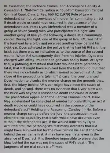 III. Causation; the Inchoate Crimes; and Accomplice Liability A. Causation 1. "But-For" Causation A. "But-For" Causation Central Criminal Court Crim. L. Rev. 660-62 (1979) Rule of Law A defendant cannot be convicted of murder for committing an act if death would or could have occurred in the absence of the defendant's act. Facts Dyos (defendant) was a member of a group of seven young men who participated in a fight with another group of five youths following a dance at a community center. During the fight, one of the group of five, RM, was hit in the forehead by a brick and received another blow behind his right ear. Dyos admitted to the police that he had hit RM with the brick but there was no indication as to the source of the second wound. When RM subsequently died from his injuries, Dyos was charged with affray, murder and grievous bodily harm. At Dyos' trial, a pathologist testified that both wounds were potentially fatal, that RM might have survived from the first wound, but that there was no certainty as to which wound occurred first. At the close of the prosecution's (plaintiff's) case, the court granted Dyos' motion to dismiss the murder charge on the grounds that, first, the injury behind RM's ear might have been the cause of death, and second, there was no evidence that Dyos' blow with the brick was beyond a reasonable doubt the cause of death. The prosecution appealed to the Central Criminal Court. Issue May a defendant be convicted of murder for committing an act if death would or could have occurred in the absence of the defendant's act? Holding and Reasoning (Cantley, J.) No. Before a murder charge can go before the jury, the prosecution must eliminate the possibility that death would have occurred even without the defendant's act. If the wound inflicted by Dyos occurred first, the pathologist's testimony indicates that RM might have survived but for the blow behind his ear. If the blow behind the ear came first, it may have been fatal even in the absence of Dyos' act. It is therefore impossible to prove that the blow behind the ear was not the cause of RM's death. The judgment of the trial court is affirmed.