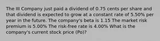 The III Company just paid a dividend of 0.75 cents per share and that dividend is expected to grow at a constant rate of 5.50% per year in the future. The company's beta is 1.15 The market risk premium is 5.00% The risk-free rate is 4.00% What is the company's current stock price (Po)?