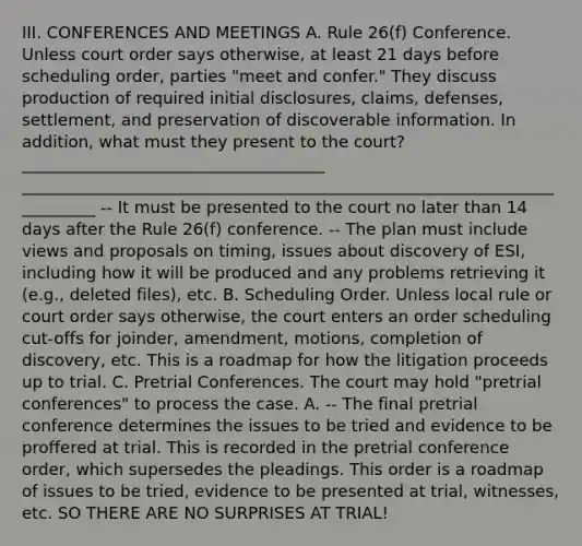 III. CONFERENCES AND MEETINGS A. Rule 26(f) Conference. Unless court order says otherwise, at least 21 days before scheduling order, parties "meet and confer." They discuss production of required initial disclosures, claims, defenses, settlement, and preservation of discoverable information. In addition, what must they present to the court? _____________________________________ __________________________________________________________________________ -- It must be presented to the court no later than 14 days after the Rule 26(f) conference. -- The plan must include views and proposals on timing, issues about discovery of ESI, including how it will be produced and any problems retrieving it (e.g., deleted files), etc. B. Scheduling Order. Unless local rule or court order says otherwise, the court enters an order scheduling cut-offs for joinder, amendment, motions, completion of discovery, etc. This is a roadmap for how the litigation proceeds up to trial. C. Pretrial Conferences. The court may hold "pretrial conferences" to process the case. A. -- The final pretrial conference determines the issues to be tried and evidence to be proffered at trial. This is recorded in the pretrial conference order, which supersedes the pleadings. This order is a roadmap of issues to be tried, evidence to be presented at trial, witnesses, etc. SO THERE ARE NO SURPRISES AT TRIAL!