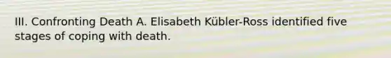 III. Confronting Death A. Elisabeth Kübler-Ross identified five stages of coping with death.