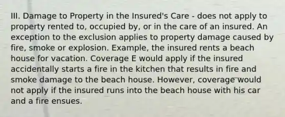 III. Damage to Property in the Insured's Care - does not apply to property rented to, occupied by, or in the care of an insured. An exception to the exclusion applies to property damage caused by fire, smoke or explosion. Example, the insured rents a beach house for vacation. Coverage E would apply if the insured accidentally starts a fire in the kitchen that results in fire and smoke damage to the beach house. However, coverage would not apply if the insured runs into the beach house with his car and a fire ensues.