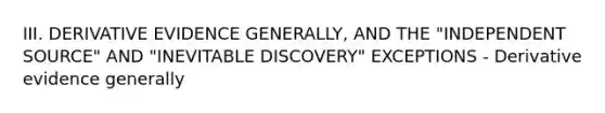 III. DERIVATIVE EVIDENCE GENERALLY, AND THE "INDEPENDENT SOURCE" AND "INEVITABLE DISCOVERY" EXCEPTIONS - Derivative evidence generally