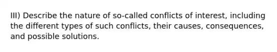 III) Describe the nature of so-called conflicts of interest, including the different types of such conflicts, their causes, consequences, and possible solutions.