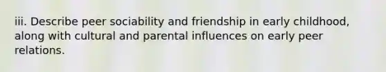 iii. Describe peer sociability and friendship in early childhood, along with cultural and parental influences on early peer relations.