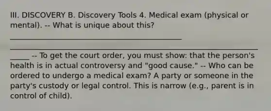 III. DISCOVERY B. Discovery Tools 4. Medical exam (physical or mental). -- What is unique about this? _____________________________________________ ______________________________________________________________________ -- To get the court order, you must show: that the person's health is in actual controversy and "good cause." -- Who can be ordered to undergo a medical exam? A party or someone in the party's custody or legal control. This is narrow (e.g., parent is in control of child).