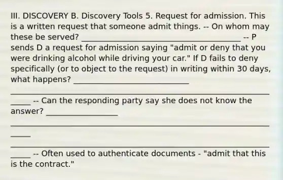 III. DISCOVERY B. Discovery Tools 5. Request for admission. This is a written request that someone admit things. -- On whom may these be served? ________________________________________ -- P sends D a request for admission saying "admit or deny that you were drinking alcohol while driving your car." If D fails to deny specifically (or to object to the request) in writing within 30 days, what happens? _____________________________ ______________________________________________________________________ -- Can the responding party say she does not know the answer? __________________ ______________________________________________________________________ ______________________________________________________________________ -- Often used to authenticate documents - "admit that this is the contract."