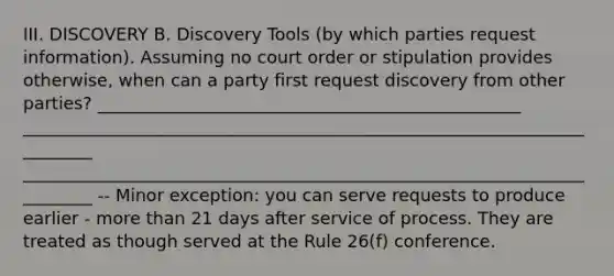 III. DISCOVERY B. Discovery Tools (by which parties request information). Assuming no court order or stipulation provides otherwise, when can a party first request discovery from other parties? _________________________________________________ _________________________________________________________________________ _________________________________________________________________________ -- Minor exception: you can serve requests to produce earlier - more than 21 days after service of process. They are treated as though served at the Rule 26(f) conference.