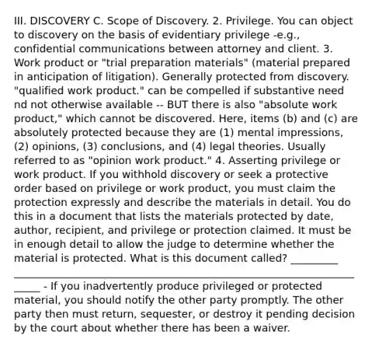 III. DISCOVERY C. Scope of Discovery. 2. Privilege. You can object to discovery on the basis of evidentiary privilege -e.g., confidential communications between attorney and client. 3. Work product or "trial preparation materials" (material prepared in anticipation of litigation). Generally protected from discovery. "qualified work product." can be compelled if substantive need nd not otherwise available -- BUT there is also "absolute work product," which cannot be discovered. Here, items (b) and (c) are absolutely protected because they are (1) mental impressions, (2) opinions, (3) conclusions, and (4) legal theories. Usually referred to as "opinion work product." 4. Asserting privilege or work product. If you withhold discovery or seek a protective order based on privilege or work product, you must claim the protection expressly and describe the materials in detail. You do this in a document that lists the materials protected by date, author, recipient, and privilege or protection claimed. It must be in enough detail to allow the judge to determine whether the material is protected. What is this document called? _________ ______________________________________________________________________ - If you inadvertently produce privileged or protected material, you should notify the other party promptly. The other party then must return, sequester, or destroy it pending decision by the court about whether there has been a waiver.