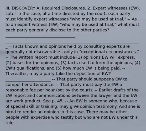 III. DISCOVERY A. Required Disclosures. 2. Expert witnesses (EW). Later in the case, at a time directed by the court, each party must identify expert witnesses "who may be used at trial." -- As to an expert witness (EW) "who may be used at trial," what must each party generally disclose to the other parties? __________________________________ __________________________________________________________________ -- Facts known and opinions held by consulting experts are generally not discoverable - only in "exceptional circumstances." -- The written report must include (1) opinions EW will express, (2) bases for the opinions, (3) facts used to form the opinions, (4) EW's qualifications, and (5) how much EW is being paid. -- Thereafter, may a party take the deposition of EW? ______________________ -- That party should subpoena EW to compel her attendance. -- That party must pay the EW a reasonable fee per hour (set by the court). -- Earlier drafts of the EW report and communications between the lawyer and the EW are work product. See p. 45. -- An EW is someone who, because of special skill or training, may give opinion testimony. And she is hired to render an opinion in this case. There may be other people with expertise who testify but who are not EW under this rule.