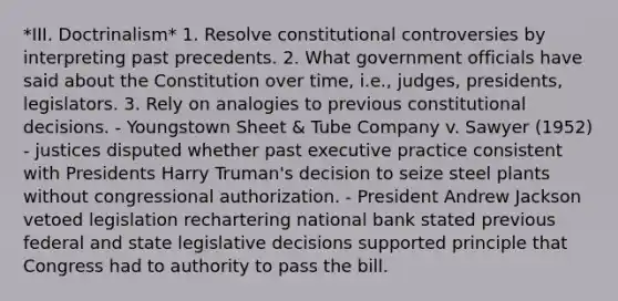 *III. Doctrinalism* 1. Resolve constitutional controversies by interpreting past precedents. 2. What government officials have said about the Constitution over time, i.e., judges, presidents, legislators. 3. Rely on analogies to previous constitutional decisions. - Youngstown Sheet & Tube Company v. Sawyer (1952) - justices disputed whether past executive practice consistent with Presidents Harry Truman's decision to seize steel plants without congressional authorization. - President Andrew Jackson vetoed legislation rechartering national bank stated previous federal and state legislative decisions supported principle that Congress had to authority to pass the bill.