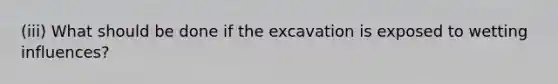 (iii) What should be done if the excavation is exposed to wetting influences?