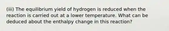 (iii) The equilibrium yield of hydrogen is reduced when the reaction is carried out at a lower temperature. What can be deduced about the enthalpy change in this reaction?