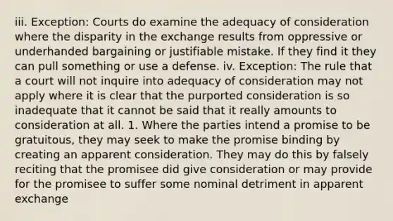 iii. Exception: Courts do examine the adequacy of consideration where the disparity in the exchange results from oppressive or underhanded bargaining or justifiable mistake. If they find it they can pull something or use a defense. iv. Exception: The rule that a court will not inquire into adequacy of consideration may not apply where it is clear that the purported consideration is so inadequate that it cannot be said that it really amounts to consideration at all. 1. Where the parties intend a promise to be gratuitous, they may seek to make the promise binding by creating an apparent consideration. They may do this by falsely reciting that the promisee did give consideration or may provide for the promisee to suffer some nominal detriment in apparent exchange