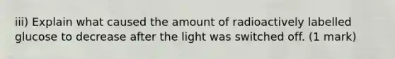 iii) Explain what caused the amount of radioactively labelled glucose to decrease after the light was switched off. (1 mark)