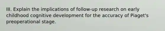 III. Explain the implications of follow-up research on early childhood cognitive development for the accuracy of Piaget's preoperational stage.