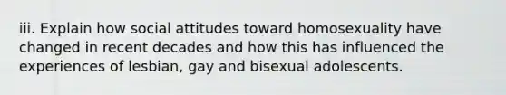 iii. Explain how social attitudes toward homosexuality have changed in recent decades and how this has influenced the experiences of lesbian, gay and bisexual adolescents.