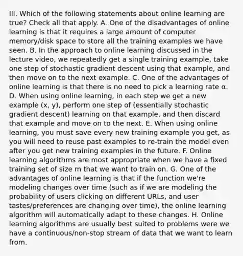 III. Which of the following statements about online learning are true? Check all that apply. A. One of the disadvantages of online learning is that it requires a large amount of computer memory/disk space to store all the training examples we have seen. B. In the approach to online learning discussed in the lecture video, we repeatedly get a single training example, take one step of stochastic gradient descent using that example, and then move on to the next example. C. One of the advantages of online learning is that there is no need to pick a learning rate α. D. When using online learning, in each step we get a new example (x, y), perform one step of (essentially stochastic gradient descent) learning on that example, and then discard that example and move on to the next. E. When using online learning, you must save every new training example you get, as you will need to reuse past examples to re-train the model even after you get new training examples in the future. F. Online learning algorithms are most appropriate when we have a fixed training set of size m that we want to train on. G. One of the advantages of online learning is that if the function we're modeling changes over time (such as if we are modeling the probability of users clicking on different URLs, and user tastes/preferences are changing over time), the online learning algorithm will automatically adapt to these changes. H. Online learning algorithms are usually best suited to problems were we have a continuous/non-stop stream of data that we want to learn from.