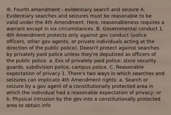 III. Fourth amendment - evidentiary search and seizure A. Evidentiary searches and seizures must be reasonable to be valid under the 4th Amendment. Here, reasonableness requires a warrant except in six circumstances. B. Governmental conduct 1. 4th Amendment protects only against gov conduct (police officers, other gov agents, or private individuals acting at the direction of the public police). Doesn't protect against searches by privately paid police unless they're deputized as officers of the public police. a. Exs of privately paid police: store security guards, subdivision police, campus police. C. Reasonable expectation of privacy 1. There's two ways in which searches and seizures can implicate 4th Amendment rights: a. Search or seizure by a gov agent of a constitutionally protected area in which the individual had a reasonable expectation of privacy; or b. Physical intrusion by the gov into a constitutionally protected area to obtain info