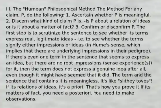 III. The "Humean" Philosophical Method The Method For any claim, P, do the following: 1. Ascertain whether P is meaningful. 2. Discern what kind of claim P is. -Is P about a relation of ideas or is it about a matter of fact? 3. Confirm or disconfirm P. The first step is to scrutinize the sentence to see whether its terms express real, legitimate ideas - i.e. to see whether the terms signify either impressions or ideas (in Hume's sense, which implies that there are underlying impressions in their pedigree). If there's even one term in the sentence that seems to express an idea, but there are no root impressions (sense experience(s)) for it, then the term does not express a genuine idea after all, even though it might have seemed that it did. The term and the sentence that contains it is meaningless. It's like "slithey toves"! If its relations of ideas, it's a priori. That's how you prove it If its matters of fact, you need a posteriori. You need to make observations.