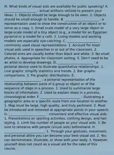 III. What kinds of visual aids are available for public speaking? A. ____________________ : actual artifacts utilized to present your ideas. 1. Objects should be large enough to be seen. 2. Objects should be small enough to handle. B. _____________________ : a representation used to show the construction of an object or to serve as a copy. 1. Small scale model of a very large object or large-scale model of a tiny object (e.g., a model for an Egyptian pyramid or a model for a cell). 2. Living models and working models are especially eye-catching. C. ____________________ : commonly used visual representations. 1. Account for most visual aids used in speeches in or out of the classroom. 2. Colored ones are usually better than black and white. 3. No small photos. 4. Appropriate for classroom setting. 5. Don't need to be an artist to develop drawings. D. ______________________ : a pictorial device used to illustrate quantitative relationships. 1. <a href='https://www.questionai.com/knowledge/kniFQ2mooH-line-graphs' class='anchor-knowledge'>line graphs</a>: simplify statistics and trends. 2. <a href='https://www.questionai.com/knowledge/kwen3fv5Ej-bar-graphs' class='anchor-knowledge'>bar graphs</a>: comparisons. 3. Pie graphs: distributions. E. _______________________ : a pictorial representation of the relationship between parts of a group or object or of the sequence of steps in a process. 1. Used to summarize large blocks of information. 2. Used to explain steps in a process, chronological order. F. _________________________ : illustrating a geographic area or a specific route from one location to another. 1. Map must be large, high quality, and truly pertinent. 2. Must be introduced and removed at appropriate points in your speech. G. _______________________ : convenient and effective visual aids. 1. Presentations on sporting activities, clothing design, and hair styling. 2. Limit the number of people as your visual aids. 3. Be sure to rehearse with people (visual aids) beforehand. H. _________________________: 1. Through your gestures, movement, and personal attire you can become your best visual aid. 2. You can demonstrate, illustrate, or show with your body. 3. However, yourself does not count as a visual aid for the sake of this course.