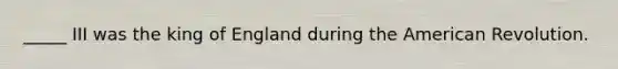 _____ III was the king of England during the American Revolution.