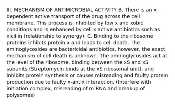 III. MECHANISM OF ANTIMICROBIAL ACTIVITY B. There is an x dependent active transport of the drug across the cell membrane. This process is inhibited by low x and xobic conditions and is enhanced by cell x active antibiotics such as xicillin (relationship to synergy). C. Binding to the ribosome proteins inhibits protein x and leads to cell death. The aminoglycosides are bactericidal antibiotics, however, the exact mechanism of cell death is unknown. The aminoglycosides act at the level of the ribosome, binding between the xS and xS subunits (Streptomycin binds at the xS ribosomal unit), and inhibits protein synthesis or causes misreading and faulty protein production due to faulty x-antix interaction. (Interfere with initiation complex, misreading of m-RNA and breakup of polysomes)