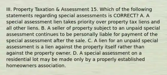 III. Property Taxation & Assessment 15. Which of the following statements regarding special assessments is CORRECT? A. A special assessment lien takes priority over property tax liens and all other liens. B. A seller of property subject to an unpaid special assessment continues to be personally liable for payment of the special assessment after the sale. C. A lien for an unpaid special assessment is a lien against the property itself rather than against the property owner. D. A special assessment on a residential lot may be made only by a properly established homeowners association.