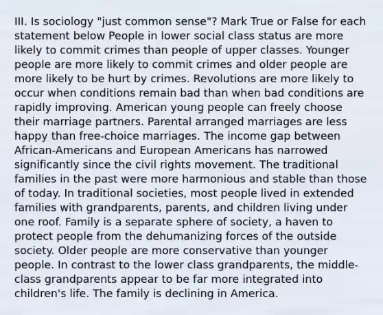 III. Is sociology "just common sense"? Mark True or False for each statement below People in lower social class status are more likely to commit crimes than people of upper classes. Younger people are more likely to commit crimes and older people are more likely to be hurt by crimes. Revolutions are more likely to occur when conditions remain bad than when bad conditions are rapidly improving. American young people can freely choose their marriage partners. Parental arranged marriages are less happy than free-choice marriages. The income gap between African-Americans and European Americans has narrowed significantly since the civil rights movement. The traditional families in the past were more harmonious and stable than those of today. In traditional societies, most people lived in extended families with grandparents, parents, and children living under one roof. Family is a separate sphere of society, a haven to protect people from the dehumanizing forces of the outside society. Older people are more conservative than younger people. In contrast to the lower class grandparents, the middle-class grandparents appear to be far more integrated into children's life. The family is declining in America.