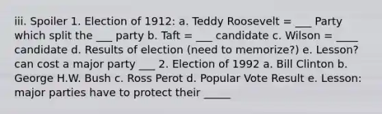 iii. Spoiler 1. Election of 1912: a. Teddy Roosevelt = ___ Party which split the ___ party b. Taft = ___ candidate c. Wilson = ____ candidate d. Results of election (need to memorize?) e. Lesson? can cost a major party ___ 2. Election of 1992 a. Bill Clinton b. George H.W. Bush c. Ross Perot d. Popular Vote Result e. Lesson: major parties have to protect their _____