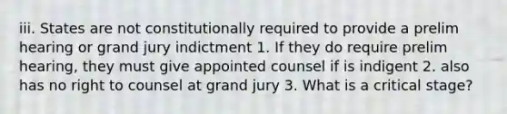 iii. States are not constitutionally required to provide a prelim hearing or grand jury indictment 1. If they do require prelim hearing, they must give appointed counsel if is indigent 2. also has no right to counsel at grand jury 3. What is a critical stage?