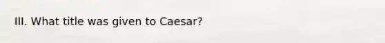 III. What title was given to Caesar?