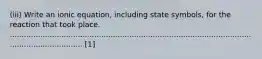 (iii) Write an ionic equation, including state symbols, for the reaction that took place. ...................................................................................................................................... [1]