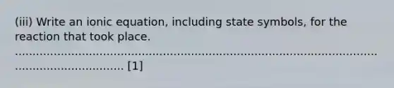 (iii) Write an ionic equation, including state symbols, for the reaction that took place. ...................................................................................................................................... [1]