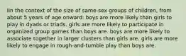 Iin the context of the size of same-sex groups of children, from about 5 years of age onward: boys are more likely than girls to play in dyads or triads. girls are more likely to participate in organized group games than boys are. boys are more likely to associate together in larger clusters than girls are. girls are more likely to engage in rough-and-tumble play than boys are.