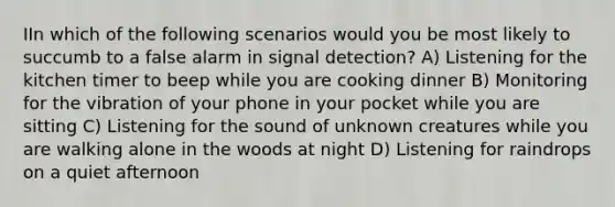 IIn which of the following scenarios would you be most likely to succumb to a false alarm in signal detection? A) Listening for the kitchen timer to beep while you are cooking dinner B) Monitoring for the vibration of your phone in your pocket while you are sitting C) Listening for the sound of unknown creatures while you are walking alone in the woods at night D) Listening for raindrops on a quiet afternoon