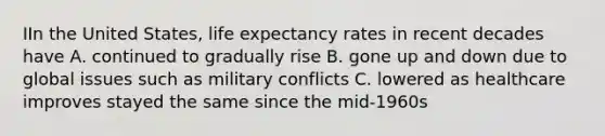 IIn the United States, life expectancy rates in recent decades have A. continued to gradually rise B. gone up and down due to global issues such as military conflicts C. lowered as healthcare improves stayed the same since the mid-1960s