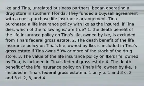 Ike and Tina, unrelated business partners, began operating a drug store in southern Florida. They funded a buy/sell agreement with a cross-purchase life insurance arrangement. Tina purchased a life insurance policy with Ike as the insured. if Tina dies, which of the following is/ are true? 1. the death benefit of the life insurance policy on Tina's life, owned by Ike, is excluded from Tina's federal gross estate. 2. The death benefit of the life insurance policy on Tina's life, owned by Ike, is included in Tina's gross estate if Tina owns 50% or more of the stock of the drug store. 3. The value of the life insurance policy on Ike's life, owned by Tina, is included in Tina's federal gross estate 4. The death benefit of the life insurance policy on Tina's life, owned by Ike, is included in Tina's federal gross estate a. 1 only b. 1 and 3 c. 2 and 3 d. 2, 3, and 4