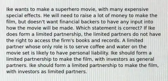 Ike wants to make a superhero movie, with many expensive special effects. He will need to raise a lot of money to make the film, but doesn't want financial backers to have any input into how the movie will be made. Which statement is correct? If Ike does form a limited partnership, the limited partners do not have the right to access the firm's books and records. A limited partner whose only role is to serve coffee and water on the movie set is likely to have personal liability. Ike should form a limited partnership to make the film, with investors as general partners. Ike should form a limited partnership to make the film, with investors as limited partners.