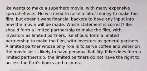 Ike wants to make a superhero movie, with many expensive special effects. He will need to raise a lot of money to make the film, but doesn't want financial backers to have any input into how the movie will be made. Which statement is correct? Ike should form a limited partnership to make the film, with investors as limited partners. Ike should form a limited partnership to make the film, with investors as general partners. A limited partner whose only role is to serve coffee and water on the movie set is likely to have personal liability. If Ike does form a limited partnership, the limited partners do not have the right to access the firm's books and records.