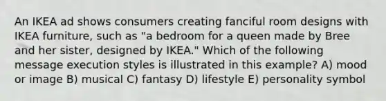 An IKEA ad shows consumers creating fanciful room designs with IKEA furniture, such as "a bedroom for a queen made by Bree and her sister, designed by IKEA." Which of the following message execution styles is illustrated in this example? A) mood or image B) musical C) fantasy D) lifestyle E) personality symbol