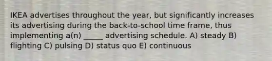 IKEA advertises throughout the year, but significantly increases its advertising during the back-to-school time frame, thus implementing a(n) _____ advertising schedule. A) steady B) flighting C) pulsing D) status quo E) continuous