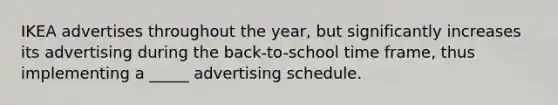 IKEA advertises throughout the year, but significantly increases its advertising during the back-to-school time frame, thus implementing a _____ advertising schedule.